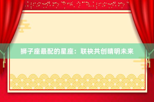 狮子座最配的星座：联袂共创晴明未来